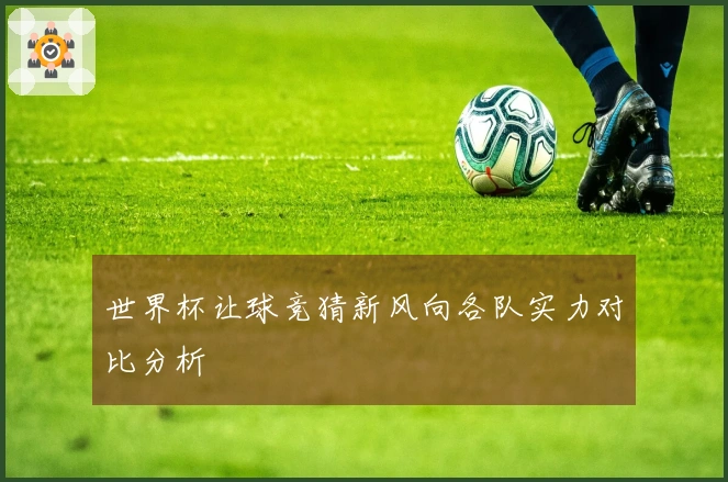 世界杯让球竞猜新风向各队实力对比分析