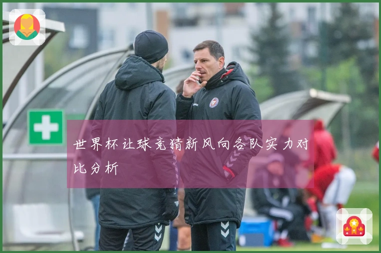 世界杯让球竞猜新风向各队实力对比分析