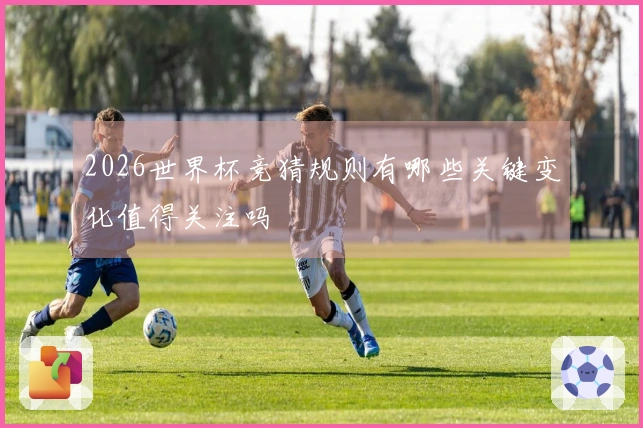 2026世界杯竞猜规则有哪些关键变化值得关注吗